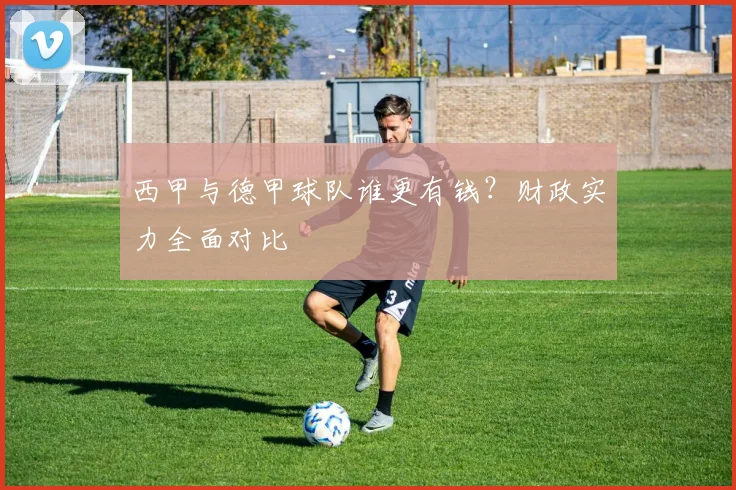 西甲与德甲球队谁更有钱？财政实力全面对比